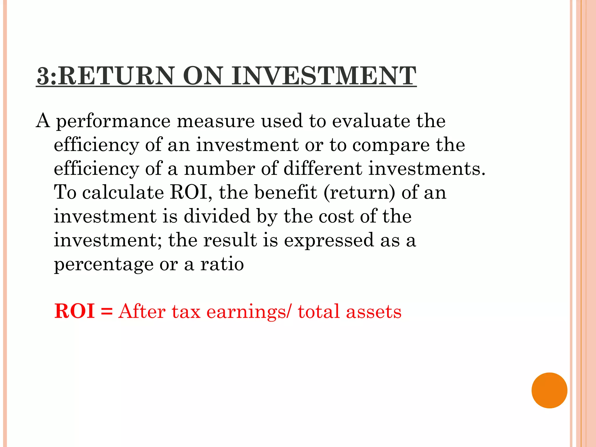 3:RETURN ON INVESTMENT
A performance measure used to evaluate the
efficiency of an investment or to compare the
efficiency of a number of different investments.
To calculate ROI, the benefit (return) of an
investment is divided by the cost of the
investment; the result is expressed as a
percentage or a ratio
ROI = After tax earnings/ total assets
 