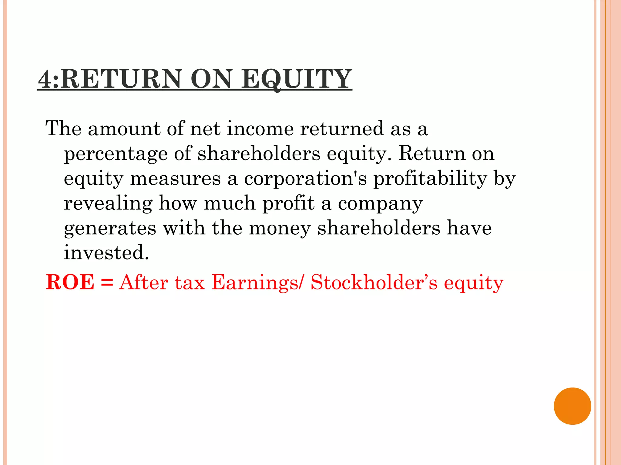 4:RETURN ON EQUITY
The amount of net income returned as a
percentage of shareholders equity. Return on
equity measures a corporation's profitability by
revealing how much profit a company
generates with the money shareholders have
invested.  
ROE = After tax Earnings/ Stockholder’s equity
 