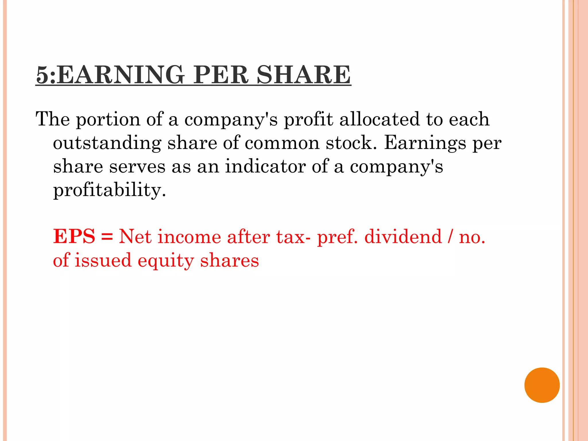 5:EARNING PER SHARE
The portion of a company's profit allocated to each
outstanding share of common stock. Earnings per
share serves as an indicator of a company's
profitability.
EPS = Net income after tax- pref. dividend / no.
of issued equity shares
 