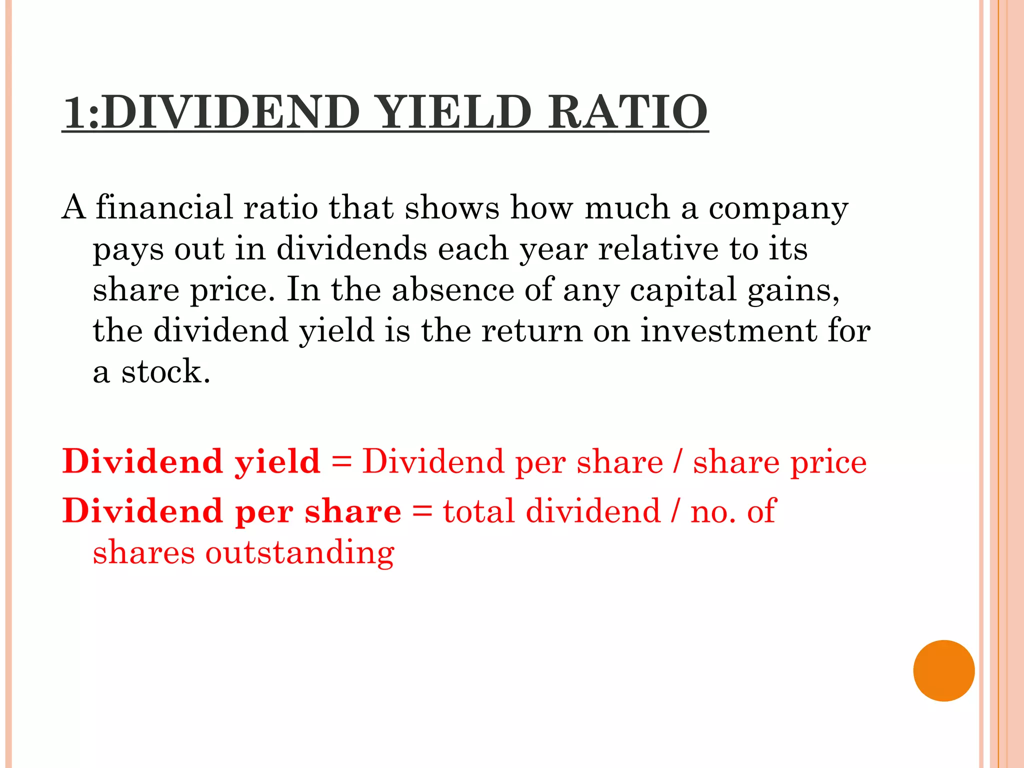 1:DIVIDEND YIELD RATIO
A financial ratio that shows how much a company
pays out in dividends each year relative to its
share price. In the absence of any capital gains,
the dividend yield is the return on investment for
a stock.
Dividend yield = Dividend per share / share price
Dividend per share = total dividend / no. of
shares outstanding
 