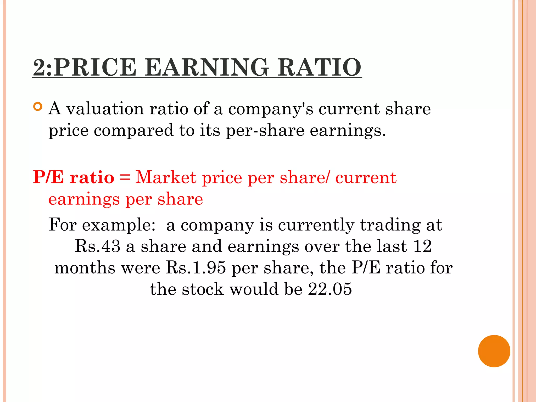 2:PRICE EARNING RATIO
 A valuation ratio of a company's current share
price compared to its per-share earnings.
P/E ratio = Market price per share/ current
earnings per share
For example: a company is currently trading at
Rs.43 a share and earnings over the last 12
months were Rs.1.95 per share, the P/E ratio for
the stock would be 22.05 
 