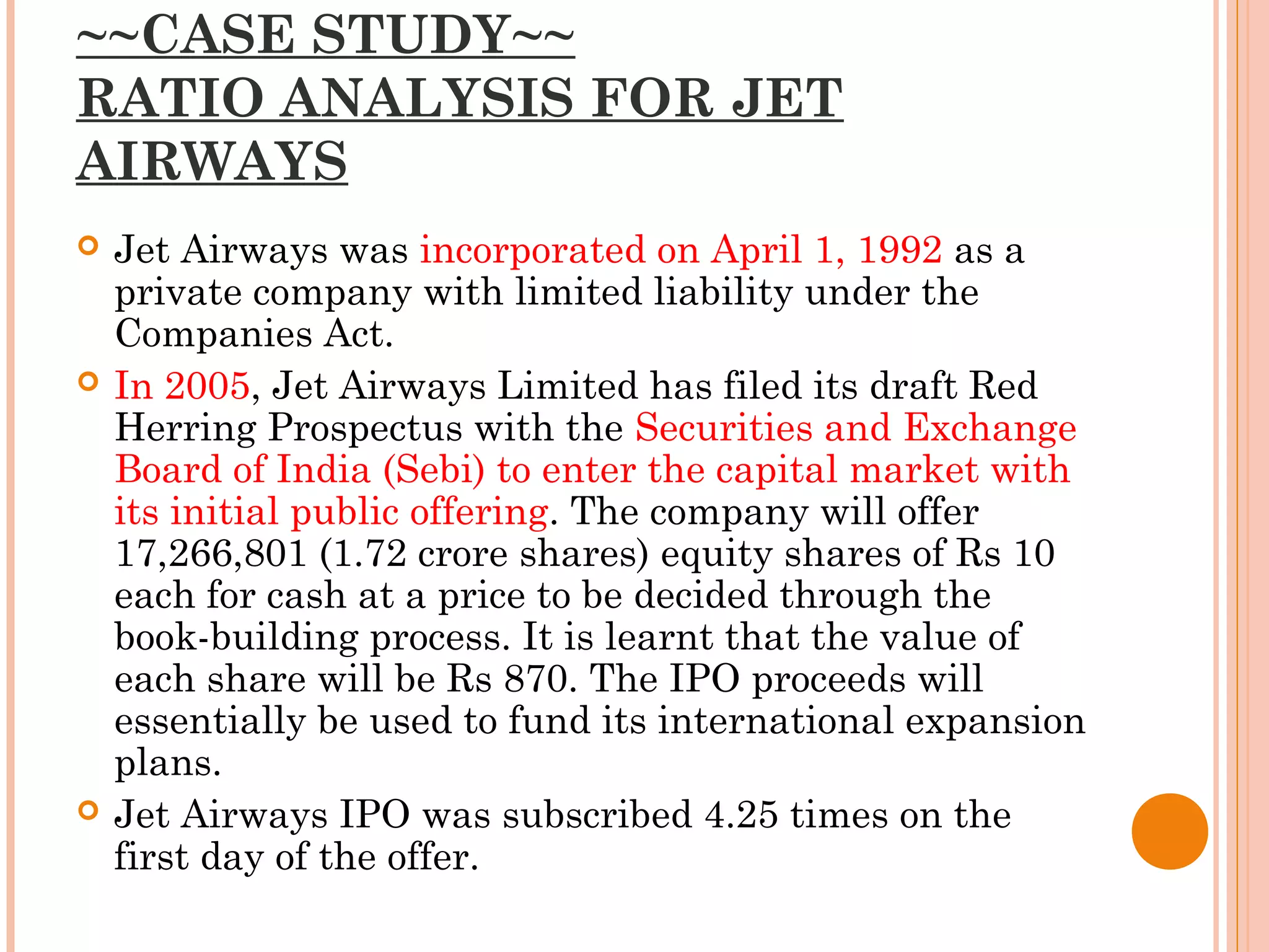 ~~CASE STUDY~~
RATIO ANALYSIS FOR JET
AIRWAYS
 Jet Airways was incorporated on April 1, 1992 as a
private company with limited liability under the
Companies Act.
 In 2005, Jet Airways Limited has filed its draft Red
Herring Prospectus with the Securities and Exchange
Board of India (Sebi) to enter the capital market with
its initial public offering. The company will offer
17,266,801 (1.72 crore shares) equity shares of Rs 10
each for cash at a price to be decided through the
book-building process. It is learnt that the value of
each share will be Rs 870. The IPO proceeds will
essentially be used to fund its international expansion
plans.
 Jet Airways IPO was subscribed 4.25 times on the
first day of the offer.
 