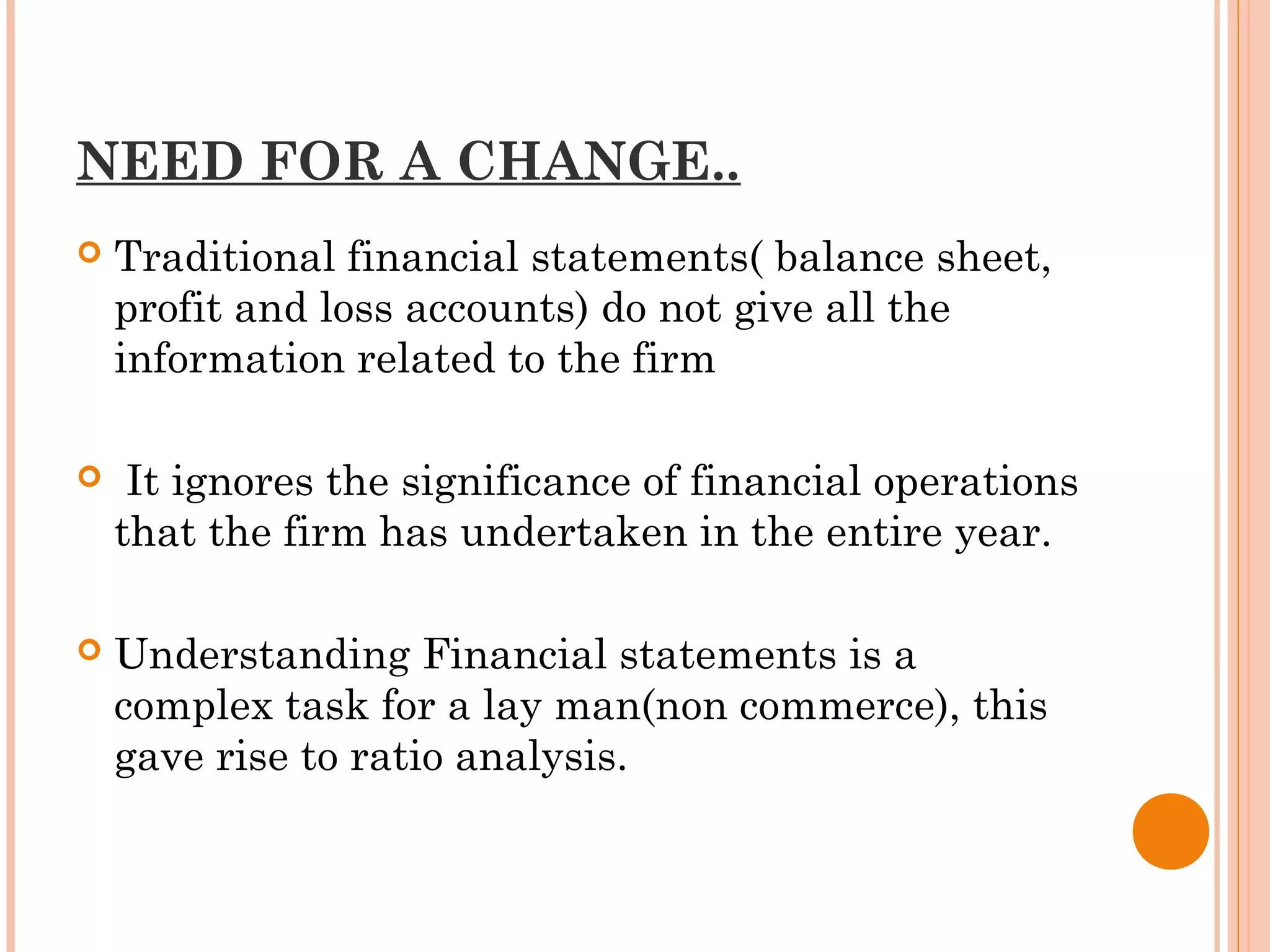 NEED FOR A CHANGE..
 Traditional financial statements( balance sheet,
profit and loss accounts) do not give all the
information related to the firm
 It ignores the significance of financial operations
that the firm has undertaken in the entire year.
 Understanding Financial statements is a
complex task for a lay man(non commerce), this
gave rise to ratio analysis.
 