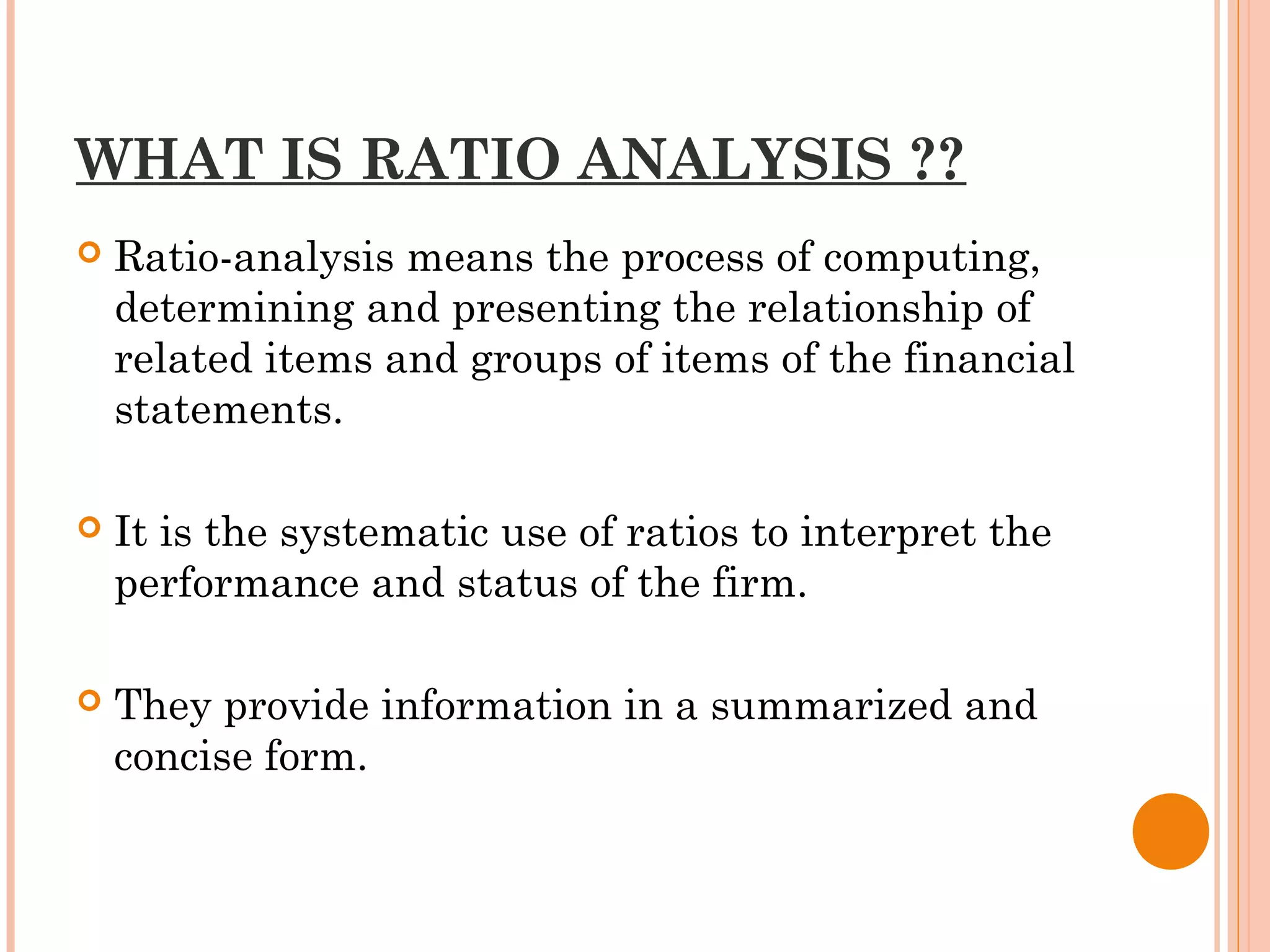 WHAT IS RATIO ANALYSIS ??
 Ratio-analysis means the process of computing,
determining and presenting the relationship of
related items and groups of items of the financial
statements.
 It is the systematic use of ratios to interpret the
performance and status of the firm.
 They provide information in a summarized and
concise form.
 