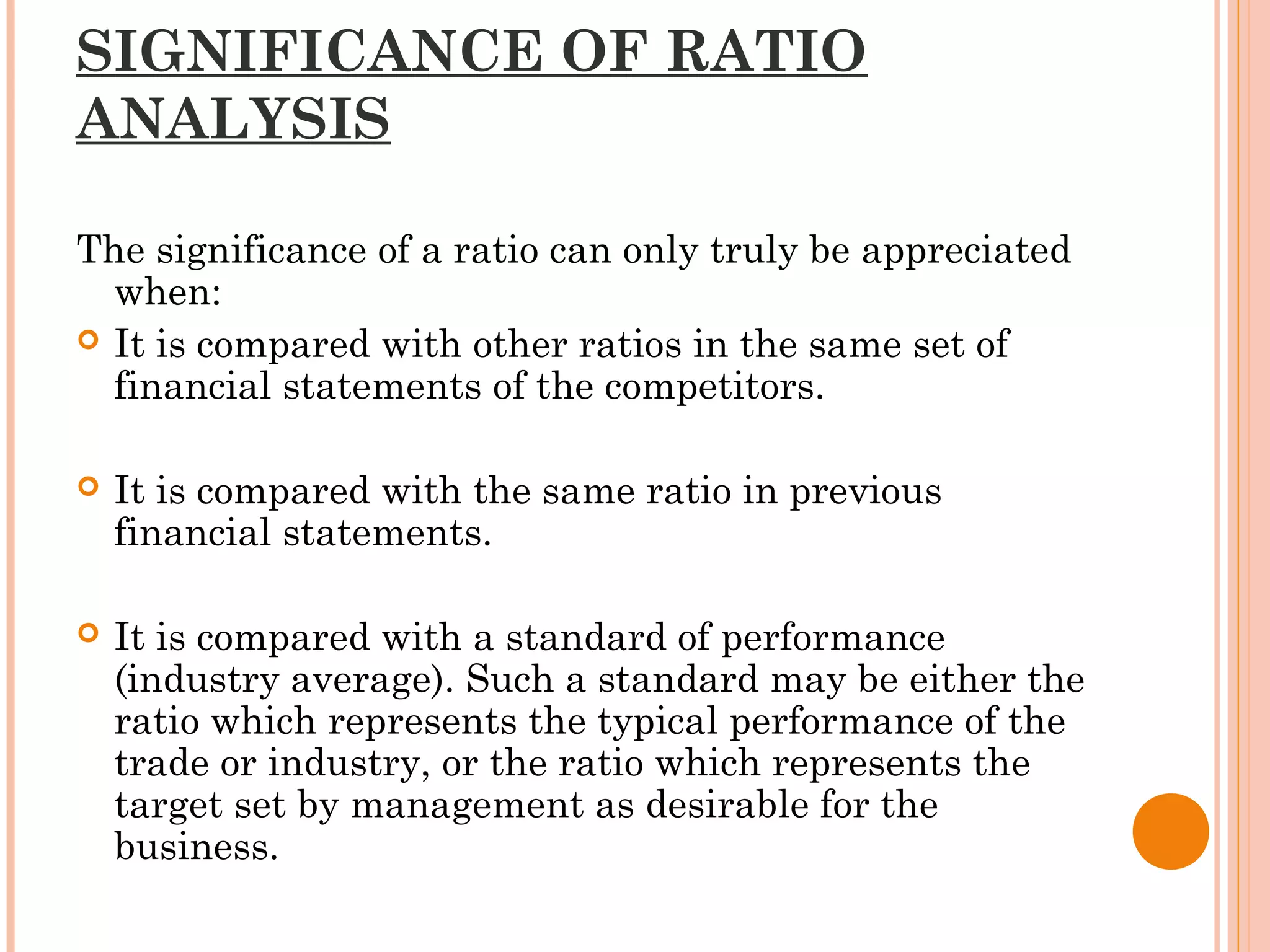 SIGNIFICANCE OF RATIO
ANALYSIS
The significance of a ratio can only truly be appreciated
when:
 It is compared with other ratios in the same set of
financial statements of the competitors.
 It is compared with the same ratio in previous
financial statements.
 It is compared with a standard of performance
(industry average). Such a standard may be either the
ratio which represents the typical performance of the
trade or industry, or the ratio which represents the
target set by management as desirable for the
business.
 
