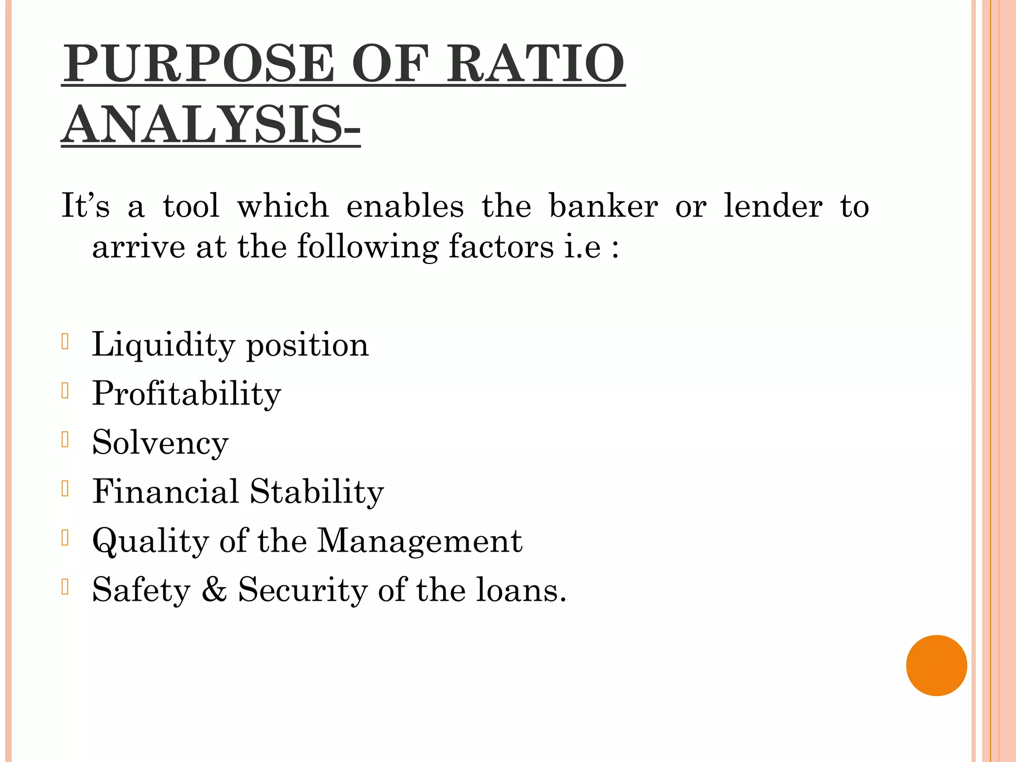 PURPOSE OF RATIO
ANALYSIS-
It’s a tool which enables the banker or lender to
arrive at the following factors i.e :
 Liquidity position
 Profitability
 Solvency
 Financial Stability
 Quality of the Management
 Safety & Security of the loans.
 