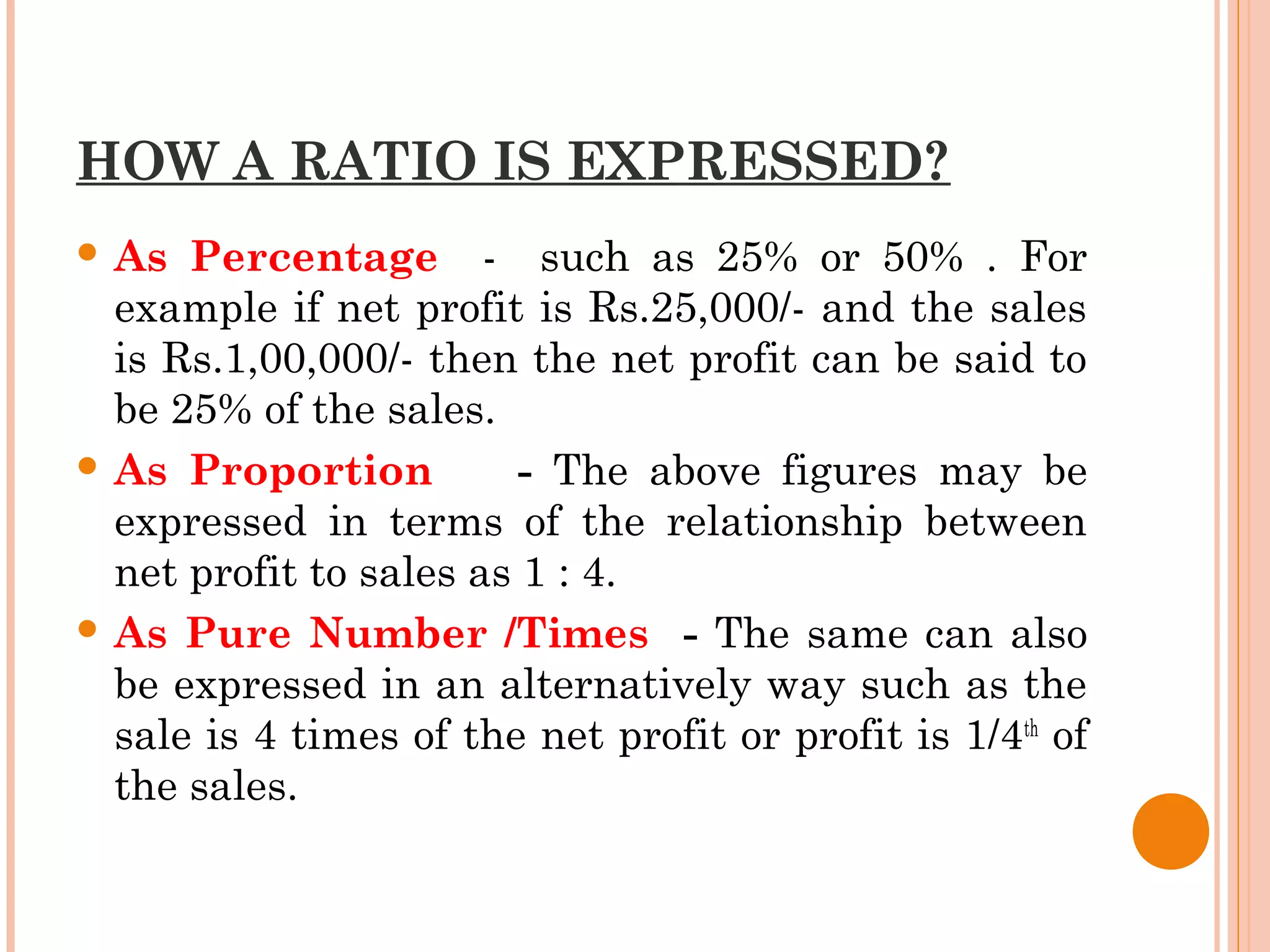 HOW A RATIO IS EXPRESSED?
 As Percentage - such as 25% or 50% . For
example if net profit is Rs.25,000/- and the sales
is Rs.1,00,000/- then the net profit can be said to
be 25% of the sales.
 As Proportion - The above figures may be
expressed in terms of the relationship between
net profit to sales as 1 : 4.
 As Pure Number /Times - The same can also
be expressed in an alternatively way such as the
sale is 4 times of the net profit or profit is 1/4th
of
the sales.
 