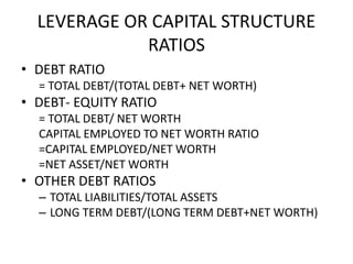LEVERAGE OR CAPITAL STRUCTURE
RATIOS
• DEBT RATIO
= TOTAL DEBT/(TOTAL DEBT+ NET WORTH)
• DEBT- EQUITY RATIO
= TOTAL DEBT/ NET WORTH
CAPITAL EMPLOYED TO NET WORTH RATIO
=CAPITAL EMPLOYED/NET WORTH
=NET ASSET/NET WORTH
• OTHER DEBT RATIOS
– TOTAL LIABILITIES/TOTAL ASSETS
– LONG TERM DEBT/(LONG TERM DEBT+NET WORTH)
 