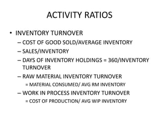ACTIVITY RATIOS
• INVENTORY TURNOVER
– COST OF GOOD SOLD/AVERAGE INVENTORY
– SALES/INVENTORY
– DAYS OF INVENTORY HOLDINGS = 360/INVENTORY
TURNOVER
– RAW MATERIAL INVENTORY TURNOVER
= MATERIAL CONSUMED/ AVG RM INVENTORY
– WORK IN PROCESS INVENTORY TURNOVER
= COST OF PRODUCTION/ AVG WIP INVENTORY
 