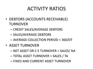 ACTIVITY RATIOS
• DEBTORS (ACCOUNTS RECEIVABLE)
TURNOVER
– CREDIT SALES/AVERAGE DEBTORS
– SALES/AVERAGE DEBTORS
– AVERAGE COLLECTION PERIOD = 360/DT
• ASSET TURNOVER
– NET ASSET OR C E TURNOVER = SALES/ NA
– TOTAL ASSET TURNOVER = SALES / TA
– FIXED AND CURRENT ASSET TURNOVER
 