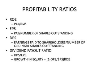 PROFITABILITY RATIOS
• ROE
– PAT/NW
• EPS
– PAT/NUMBER OF SHARES OUTSTANDING
• DPS
– EARNINGS PAID TO SHAREHOLDERS/NUMBER OF
ORDINARY SHARES OUTSTANDING
• DIVIDEND PAYOUT RATIO
– DPS/EPS
– GROWTH IN EQUITY = (1-DPS/EPS)ROE
 