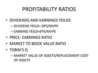 PROFITABILITY RATIOS
• DIVIDENDS AND EARNINGS YEILDS
– DIVIDEND YEILD= DPS/MVPS
– EARNING YEILD=EPS/MVPS
• PRICE- EARNINGS RATIO
• MARKET TO BOOK VALUE RATIO
• TOBIN’S Q
– MARKET VALUE OF ASSETS/REPLACEMENT COST
OF ASSETS
 