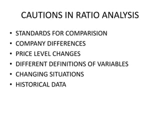 CAUTIONS IN RATIO ANALYSIS
• STANDARDS FOR COMPARISION
• COMPANY DIFFERENCES
• PRICE LEVEL CHANGES
• DIFFERENT DEFINITIONS OF VARIABLES
• CHANGING SITUATIONS
• HISTORICAL DATA
 