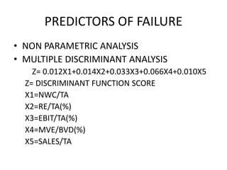 PREDICTORS OF FAILURE
• NON PARAMETRIC ANALYSIS
• MULTIPLE DISCRIMINANT ANALYSIS
Z= 0.012X1+0.014X2+0.033X3+0.066X4+0.010X5
Z= DISCRIMINANT FUNCTION SCORE
X1=NWC/TA
X2=RE/TA(%)
X3=EBIT/TA(%)
X4=MVE/BVD(%)
X5=SALES/TA
 