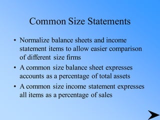 Common Size Statements
• Normalize balance sheets and income
statement items to allow easier comparison
of different size firms
• A common size balance sheet expresses
accounts as a percentage of total assets
• A common size income statement expresses
all items as a percentage of sales
 