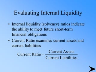 Evaluating Internal Liquidity
• Internal liquidity (solvency) ratios indicate
the ability to meet future short-term
financial obligations
• Current Ratio examines current assets and
current liabilities
s
Liabilitie
Current
Assets
Current
Ratio
Current =
 