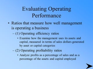 Evaluating Operating
Performance
• Ratios that measure how well management
is operating a business
– (1) Operating efficiency ratios
• Examine how the management uses its assets and
capital, measured in terms of sales dollars generated
by asset or capital categories
– (2) Operating profitability ratios
• Analyze profits as a percentage of sales and as a
percentage of the assets and capital employed
 