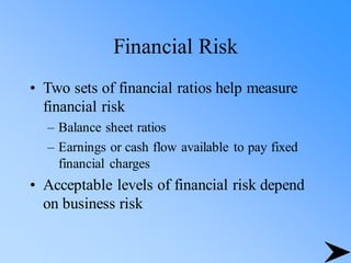 Financial Risk
• Two sets of financial ratios help measure
financial risk
– Balance sheet ratios
– Earnings or cash flow available to pay fixed
financial charges
• Acceptable levels of financial risk depend
on business risk
 