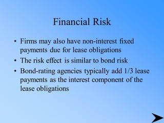 Financial Risk
• Firms may also have non-interest fixed
payments due for lease obligations
• The risk effect is similar to bond risk
• Bond-rating agencies typically add 1/3 lease
payments as the interest component of the
lease obligations
 