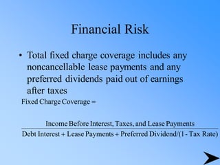 Financial Risk
• Total fixed charge coverage includes any
noncancellable lease payments and any
preferred dividends paid out of earnings
after taxes
Rate)
Tax
-
1
Dividend/(
Preferred
Payments
Lease
Interest
Debt
Payments
Lease
and
Taxes,
Interest,
Before
Income
Coverage
Charge
Fixed
+
+
=
 