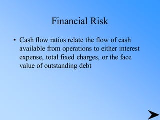 Financial Risk
• Cash flow ratios relate the flow of cash
available from operations to either interest
expense, total fixed charges, or the face
value of outstanding debt
 