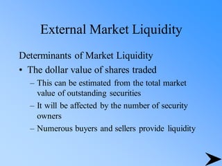 External Market Liquidity
Determinants of Market Liquidity
• The dollar value of shares traded
– This can be estimated from the total market
value of outstanding securities
– It will be affected by the number of security
owners
– Numerous buyers and sellers provide liquidity
 