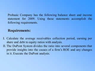 Probasic Company has the following balance sheet and income
statement for 2009. Using these statements accomplish the
following requirements.
Requirements:
I. Calculate the average receivables collection period, earning per
share and debt to equity ratios with analysis.
II. The DuPont System divides the ratio into several components that
provide insights into the causes of a firm’s ROE and any changes
in it. Execute the DuPont analysis.
 