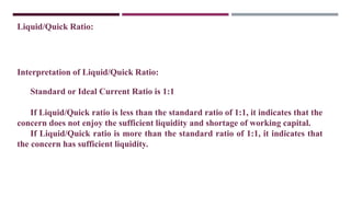 Liquid/Quick Ratio:
Interpretation of Liquid/Quick Ratio:
Standard or Ideal Current Ratio is 1:1
If Liquid/Quick ratio is less than the standard ratio of 1:1, it indicates that the
concern does not enjoy the sufficient liquidity and shortage of working capital.
If Liquid/Quick ratio is more than the standard ratio of 1:1, it indicates that
the concern has sufficient liquidity.
 