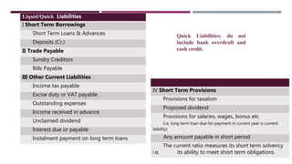 Liquid/Quick Liabilities
I Short Term Borrowings
Short Term Loans & Advances
Deposits (Cr.)
II Trade Payable
Sundry Creditors
Bills Payable
III Other Current Liabilities
Income tax payable
Excise duty or VAT payable
Outstanding expenses
Income received in advance
Unclaimed dividend
Interest due or payable
Instalment payment on long term loans
IV Short Term Provisions
Provisions for taxation
Proposed dividend
Provisions for salaries, wages, bonus etc
(i.e, long term loan due for payment in current year is current
liability)
Any amount payable in short period
The current ratio measures its short term solvency
i.e, its ability to meet short term obligations.
Quick Liabilities: do not
include bank overdraft and
cash credit.
 