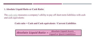 3. Absolute Liquid Ratio or Cash Ratio:
The cash ratio measures a company’s ability to pay off short-term liabilities with cash
and cash equivalents:
Cash ratio = Cash and Cash equivalents / Current Liabilities
A𝒃𝒔𝒐𝒍𝒖𝒕𝒆 𝑳𝒊𝒒𝒖𝒊𝒅 𝑹𝒂𝒕𝒊𝒐 =
𝑨𝒃𝒔𝒐𝒍𝒖𝒕𝒆 𝑳𝒊𝒒𝒖𝒊𝒅 𝑨𝒔𝒔𝒆𝒕𝒔
𝑳𝒊𝒒𝒖𝒊𝒅 𝒐𝒓 𝑸𝒖𝒊𝒄𝒌 𝑳𝒊𝒂𝒃𝒊𝒍𝒊𝒕𝒊𝒆𝒔
 