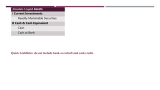 Absolute Liquid Assets
I Current Investments
Readily Marketable Securities
II Cash & Cash Equivalent
Cash
Cash at Bank
Quick Liabilities: do not include bank overdraft and cash credit.
 