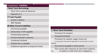 Liquid/Quick Liabilities
I Short Term Borrowings
Short Term Loans & Advances
Deposits (Cr.)
II Trade Payable
Sundry Creditors
Bills Payable
III Other Current Liabilities
Income tax payable
Excise duty or VAT payable
Outstanding expenses
Income received in advance
Unclaimed dividend
Interest due or payable
Instalment payment on long term loans
IV Short Term Provisions
Provisions for taxation
Proposed dividend
Provisions for salaries, wages, bonus etc
(i.e, long term loan due for payment in current year is current
liability)
Any amount payable in short period
The current ratio measures its short term solvency
i.e, its ability to meet short term obligations.
 