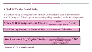4. Stock to Working Capital Ratio:
It is calculated by dividing the value of stock (or inventories such as raw materials,
work in progress, finished goods, stores and packing materials) by the Working capital.
S𝒕𝒐𝒄𝒌 𝒕𝒐 𝑾𝒐𝒓𝒌𝒊𝒏𝒈 𝑪𝒂𝒑𝒊𝒕𝒂𝒍 𝑹𝒂𝒕𝒊𝒐 =
𝑺𝒕𝒐𝒄𝒌
𝑵𝒆𝒕 𝑾𝒐𝒓𝒌𝒊𝒏𝒈 𝑪𝒂𝒑𝒊𝒕𝒂𝒍
* 100
N𝒆𝒕 𝑾𝒐𝒓𝒌𝒊𝒏𝒈 𝑪𝒂𝒑𝒊𝒕𝒂𝒍 = 𝑪𝒖𝒓𝒓𝒆𝒏𝒕 𝑨𝒔𝒔𝒆𝒕𝒔 − 𝑪𝒖𝒓𝒓𝒆𝒏𝒕 𝑳𝒊𝒂𝒃𝒊𝒍𝒊𝒕𝒊𝒆𝒔
S𝒕𝒐𝒄𝒌 𝒕𝒐 𝑾𝒐𝒓𝒌𝒊𝒏𝒈 𝑪𝒂𝒑𝒊𝒕𝒂𝒍 𝑹𝒂𝒕𝒊𝒐 =
𝑺𝒕𝒐𝒄𝒌
𝑮𝒓𝒐𝒔𝒔 𝑾𝒐𝒓𝒌𝒊𝒏𝒈 𝑪𝒂𝒑𝒊𝒕𝒂𝒍
(𝒊.𝒆,𝑪𝒖𝒓𝒓𝒆𝒏𝒕 𝑨𝒔𝒔𝒆𝒕𝒔)
* 100
Standard is 75% of working capital
 