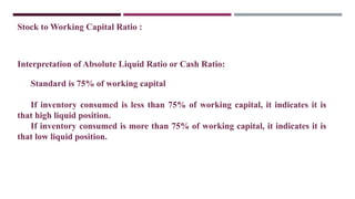 Stock to Working Capital Ratio :
Interpretation of Absolute Liquid Ratio or Cash Ratio:
Standard is 75% of working capital
If inventory consumed is less than 75% of working capital, it indicates it is
that high liquid position.
If inventory consumed is more than 75% of working capital, it indicates it is
that low liquid position.
 