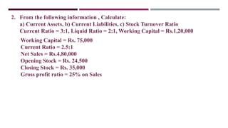 2. From the following information , Calculate:
a) Current Assets, b) Current Liabilities, c) Stock Turnover Ratio
Current Ratio = 3:1, Liquid Ratio = 2:1, Working Capital = Rs.1,20,000
Working Capital = Rs. 75,000
Current Ratio = 2.5:1
Net Sales = Rs.4,80,000
Opening Stock = Rs. 24,500
Closing Stock = Rs. 35,000
Gross profit ratio = 25% on Sales
 