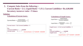 3. Compute Sales from the following :
Current Ratio = 2:1, Liquid Ratio = 1.5:1, Current Liabilities= Rs.4,00,000
Inventory turnover ratio = 9 times
Current Ratio =
Current Assets
Current Liabilities
=
2
1
Current Assets = 2 & Current Liabilities = 1
For,
Current Liabilities 1 ……. 4,00,000
Current Assets 2 ……. ?
Solution:
Current Assets =
2
1
* 4,00,000 = 8,00,000
Liquid Ratio =
Liquid Assets
Current Liabilities
Liquid Ratio =
Liquid Assets
4,00,000
= 1.5:1 =
1.5
1
Liquid Assets = 1.5 & Current Liabilities = 1
For,
Current Liabilities 1 ……. 4,00,000
Liquid Assets 1.5 ……. ?
Liquid Assets =
1.5
1
* 4,00,000 = 6,00,000
Calculation of Current Assets : Calculation of Liquid Assets :
 