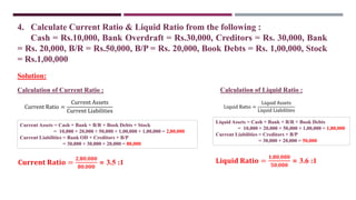 4. Calculate Current Ratio & Liquid Ratio from the following :
Cash = Rs.10,000, Bank Overdraft = Rs.30,000, Creditors = Rs. 30,000, Bank
= Rs. 20,000, B/R = Rs.50,000, B/P = Rs. 20,000, Book Debts = Rs. 1,00,000, Stock
= Rs.1,00,000
Current Ratio =
Current Assets
Current Liabilities
Current Assets = Cash + Bank + B/R + Book Debts + Stock
= 10,000 + 20,000 + 50,000 + 1,00,000 + 1,00,000 = 2,80,000
Current Liabilities = Bank OD + Creditors + B/P
= 30,000 + 30,000 + 20,000 = 80,000
Solution:
Liquid Ratio =
Liquid Assets
Liquid Liabilities
Liquid Assets = Cash + Bank + B/R + Book Debts
= 10,000 + 20,000 + 50,000 + 1,00,000 = 1,80,000
Current Liabilities = Creditors + B/P
= 30,000 + 20,000 = 50,000
Calculation of Current Ratio : Calculation of Liquid Ratio :
𝐂𝐮𝐫𝐫𝐞𝐧𝐭 𝐑𝐚𝐭𝐢𝐨 =
𝟐,𝟖𝟎,𝟎𝟎𝟎
𝟖𝟎,𝟎𝟎𝟎
= 3.5 :1 𝐋𝐢𝐪𝐮𝐢𝐝 𝐑𝐚𝐭𝐢𝐨 =
𝟏,𝟖𝟎,𝟎𝟎𝟎
𝟓𝟎,𝟎𝟎𝟎
= 3.6 :1
 