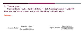 5. You are given:
Current Ratio = 2.8:1, Acid Test Ratio = 1.5:1, Working Capital = 1,62,000
Find out: a) Current Assets, b) Current Liabilities, c) Liquid Assets
Current Ratio =
Current Assets
Current Liabilities
Solution:
Liquid Ratio =
Liquid Assets
Liquid Liabilities
 