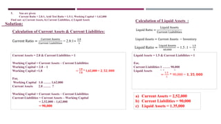 Current Ratio =
Current Assets
Current Liabilities
= 2.8:1=
2.8
1
Solution:
Current Assets = 2.8 & Current Liabilities = 1
Working Capital = Current Assets – Current Liabilities
Working Capital = 2.8 – 1
Working Capital =1.8
For,
Working Capital 1.8 ……. 1,62,000
Current Assets 2.8 ……. ?
Working Capital = Current Assets – Current Liabilities
Current Liabilities = Current Assets – Working Capital
= 2,52,000 – 1,62,000
= 90,000
Liquid Ratio =
Liquid Assets
Current Liabilities
Liquid Assets = Current Assets − Inventory
=
𝟐.𝟖
𝟏.𝟖
* 1,62,000 = 𝟐, 𝟓𝟐, 𝟎𝟎𝟎
Liquid Ratio =
Liquid Assets
60,000
= 1.5 :1 =
1.5
1
Liquid Assets = 1.5 & Current Liabilities = 1
For,
Current Liabilities 1 ……. 90,000
Liquid Assets 1.5 ……. ?
=
1.5
1
* 90,000 = 𝟏, 𝟑𝟓, 𝟎𝟎𝟎
a) Current Assets = 2,52,000
b) Current Liabilities = 90,000
c) Liquid Assets = 1.35,000
5. You are given:
Current Ratio = 2.8:1, Acid Test Ratio = 1.5:1, Working Capital = 1,62,000
Find out: a) Current Assets, b) Current Liabilities, c) Liquid Assets
Calculation of Current Assets & Current Liabilities:
Calculation of Liquid Assets :
 