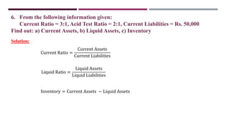 6. From the following information given:
Current Ratio = 3:1, Acid Test Ratio = 2:1, Current Liabilities = Rs. 50,000
Find out: a) Current Assets, b) Liquid Assets, c) Inventory
Current Ratio =
Current Assets
Current Liabilities
Solution:
Liquid Ratio =
Liquid Assets
Liquid Liabilities
Inventory = Current Assets − Liquid Assets
 