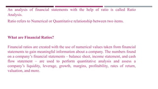 An analysis of financial statements with the help of ratio is called Ratio
Analysis.
Ratio refers to Numerical or Quantitative relationship between two items.
What are Financial Ratios?
Financial ratios are created with the use of numerical values taken from financial
statements to gain meaningful information about a company. The numbers found
on a company’s financial statements – balance sheet, income statement, and cash
flow statement – are used to perform quantitative analysis and assess a
company’s liquidity, leverage, growth, margins, profitability, rates of return,
valuation, and more.
 