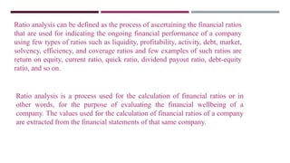 Ratio analysis is a process used for the calculation of financial ratios or in
other words, for the purpose of evaluating the financial wellbeing of a
company. The values used for the calculation of financial ratios of a company
are extracted from the financial statements of that same company.
Ratio analysis can be defined as the process of ascertaining the financial ratios
that are used for indicating the ongoing financial performance of a company
using few types of ratios such as liquidity, profitability, activity, debt, market,
solvency, efficiency, and coverage ratios and few examples of such ratios are
return on equity, current ratio, quick ratio, dividend payout ratio, debt-equity
ratio, and so on.
 
