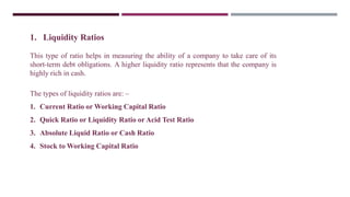 1. Liquidity Ratios
This type of ratio helps in measuring the ability of a company to take care of its
short-term debt obligations. A higher liquidity ratio represents that the company is
highly rich in cash.
The types of liquidity ratios are: –
1. Current Ratio or Working Capital Ratio
2. Quick Ratio or Liquidity Ratio or Acid Test Ratio
3. Absolute Liquid Ratio or Cash Ratio
4. Stock to Working Capital Ratio
 