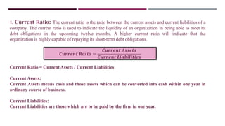 1. Current Ratio: The current ratio is the ratio between the current assets and current liabilities of a
company. The current ratio is used to indicate the liquidity of an organization in being able to meet its
debt obligations in the upcoming twelve months. A higher current ratio will indicate that the
organization is highly capable of repaying its short-term debt obligations.
Current Ratio = Current Assets / Current Liabilities
Current Assets:
Current Assets means cash and those assets which can be converted into cash within one year in
ordinary course of business.
Current Liabilities:
Current Liabilities are those which are to be paid by the firm in one year.
𝑪𝒖𝒓𝒓𝒆𝒏𝒕 𝑹𝒂𝒕𝒊𝒐 =
𝑪𝒖𝒓𝒓𝒆𝒏𝒕 𝑨𝒔𝒔𝒆𝒕𝒔
𝑪𝒖𝒓𝒓𝒆𝒏𝒕 𝑳𝒊𝒂𝒃𝒊𝒍𝒊𝒕𝒊𝒆𝒔
 