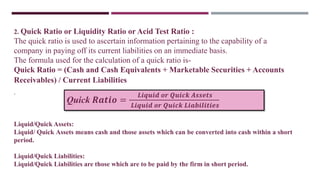 2. Quick Ratio or Liquidity Ratio or Acid Test Ratio :
The quick ratio is used to ascertain information pertaining to the capability of a
company in paying off its current liabilities on an immediate basis.
The formula used for the calculation of a quick ratio is-
Quick Ratio = (Cash and Cash Equivalents + Marketable Securities + Accounts
Receivables) / Current Liabilities
.
Liquid/Quick Assets:
Liquid/ Quick Assets means cash and those assets which can be converted into cash within a short
period.
Liquid/Quick Liabilities:
Liquid/Quick Liabilities are those which are to be paid by the firm in short period.
Quick 𝑹𝒂𝒕𝒊𝒐 =
𝑳𝒊𝒒𝒖𝒊𝒅 𝒐𝒓 𝑸𝒖𝒊𝒄𝒌 𝑨𝒔𝒔𝒆𝒕𝒔
𝑳𝒊𝒒𝒖𝒊𝒅 𝒐𝒓 𝑸𝒖𝒊𝒄𝒌 𝑳𝒊𝒂𝒃𝒊𝒍𝒊𝒕𝒊𝒆𝒔
 