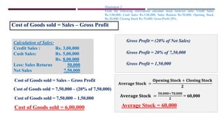Illustration 2:
From the following information calculate stock turnover ratio. Credit Sales
Rs.3,00,000, Cash Sales Rs.5,00,000, Sales Returns Rs.50,000, Opening Stock
Rs.50,000, Closing Stock Rs.70,000, Gross Profit 20%.
Cost of Goods sold = Sales – Gross Profit
Calculation of Sales:
Credit Sales : Rs. 3,00,000
Cash Sales: Rs. 5,00,000
Rs. 8,00,000
Less: Sales Returns 50,000
Net Sales 7,50,000
Gross Profit = (20% of Net Sales)
Cost of Goods sold = 7,50,000 – (20% of 7,50,000)
Cost of Goods sold = 7,50,000 – 1,50,000
Cost of Goods sold = 6,00,000
Gross Profit = 20% of 7,50,000
Gross Profit = 1,50,000
Cost of Goods sold = Sales – Gross Profit
𝐀𝐯𝐞𝐫𝐚𝐠𝐞 𝐒𝐭𝐨𝐜𝐤 =
𝐎𝐩𝐞𝐧𝐢𝐧𝐠 𝐒𝐭𝐨𝐜𝐤 + 𝐂𝐥𝐨𝐬𝐢𝐧𝐠 𝐒𝐭𝐨𝐜𝐤
𝟐
𝐀𝐯𝐞𝐫𝐚𝐠𝐞 𝐒𝐭𝐨𝐜𝐤 =
𝟓𝟎,𝟎𝟎𝟎+𝟕𝟎,𝟎𝟎𝟎
𝟐
= 60,000
Average Stock = 60,000
 