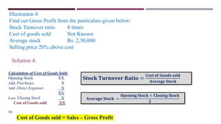 Illustration 4:
Find out Gross Profit from the particulars given below:
Stock Turnover ratio 8 times
Cost of goods sold Not Known
Average stock Rs. 2,50,000
Selling price 20% above cost
Solution 4:
S𝐭𝐨𝐜𝐤 𝐓𝐮𝐫𝐧𝐨𝐯𝐞𝐫 𝐑𝐚𝐭𝐢𝐨 =
𝐂𝐨𝐬𝐭 𝐨𝐟 𝐆𝐨𝐨𝐝𝐬 𝐬𝐨𝐥𝐝
𝐀𝐯𝐞𝐫𝐚𝐠𝐞 𝐒𝐭𝐨𝐜𝐤
Calculation of Cost of Goods Sold:
Opening Stock XX
Add: Purchases X
Add: Direct Expenses X
XX
Less: Closing Stock X
Cost of Goods sold XX
Or
Cost of Goods sold = Sales – Gross Profit
𝐀𝐯𝐞𝐫𝐚𝐠𝐞 𝐒𝐭𝐨𝐜𝐤 =
𝐎𝐩𝐞𝐧𝐢𝐧𝐠 𝐒𝐭𝐨𝐜𝐤 + 𝐂𝐥𝐨𝐬𝐢𝐧𝐠 𝐒𝐭𝐨𝐜𝐤
𝟐
 