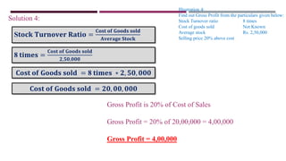 Illustration 4:
Find out Gross Profit from the particulars given below:
Stock Turnover ratio 8 times
Cost of goods sold Not Known
Average stock Rs. 2,50,000
Selling price 20% above cost
Solution 4:
S𝐭𝐨𝐜𝐤 𝐓𝐮𝐫𝐧𝐨𝐯𝐞𝐫 𝐑𝐚𝐭𝐢𝐨 =
𝐂𝐨𝐬𝐭 𝐨𝐟 𝐆𝐨𝐨𝐝𝐬 𝐬𝐨𝐥𝐝
𝐀𝐯𝐞𝐫𝐚𝐠𝐞 𝐒𝐭𝐨𝐜𝐤
8 𝐭𝐢𝐦𝐞𝐬 =
𝐂𝐨𝐬𝐭 𝐨𝐟 𝐆𝐨𝐨𝐝𝐬 𝐬𝐨𝐥𝐝
𝟐,𝟓𝟎,𝟎𝟎𝟎
𝐂𝐨𝐬𝐭 𝐨𝐟 𝐆𝐨𝐨𝐝𝐬 𝐬𝐨𝐥𝐝 = 8 𝐭𝐢𝐦𝐞𝐬 ∗ 𝟐, 𝟓𝟎, 𝟎𝟎𝟎
𝐂𝐨𝐬𝐭 𝐨𝐟 𝐆𝐨𝐨𝐝𝐬 𝐬𝐨𝐥𝐝 = 𝟐𝟎, 𝟎𝟎, 𝟎𝟎𝟎
Gross Profit is 20% of Cost of Sales
Gross Profit = 20% of 20,00,000 = 4,00,000
Gross Profit = 4,00,000
 