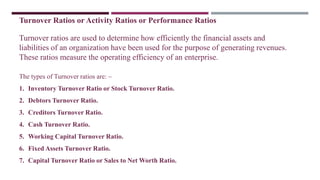 Turnover Ratios or Activity Ratios or Performance Ratios
Turnover ratios are used to determine how efficiently the financial assets and
liabilities of an organization have been used for the purpose of generating revenues.
These ratios measure the operating efficiency of an enterprise.
The types of Turnover ratios are: –
1. Inventory Turnover Ratio or Stock Turnover Ratio.
2. Debtors Turnover Ratio.
3. Creditors Turnover Ratio.
4. Cash Turnover Ratio.
5. Working Capital Turnover Ratio.
6. Fixed Assets Turnover Ratio.
7. Capital Turnover Ratio or Sales to Net Worth Ratio.
 