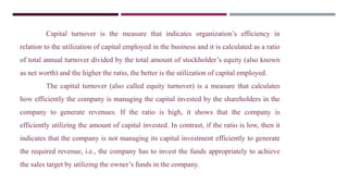 Capital turnover is the measure that indicates organization’s efficiency in
relation to the utilization of capital employed in the business and it is calculated as a ratio
of total annual turnover divided by the total amount of stockholder’s equity (also known
as net worth) and the higher the ratio, the better is the utilization of capital employed.
The capital turnover (also called equity turnover) is a measure that calculates
how efficiently the company is managing the capital invested by the shareholders in the
company to generate revenues. If the ratio is high, it shows that the company is
efficiently utilizing the amount of capital invested. In contrast, if the ratio is low, then it
indicates that the company is not managing its capital investment efficiently to generate
the required revenue, i.e., the company has to invest the funds appropriately to achieve
the sales target by utilizing the owner’s funds in the company.
 